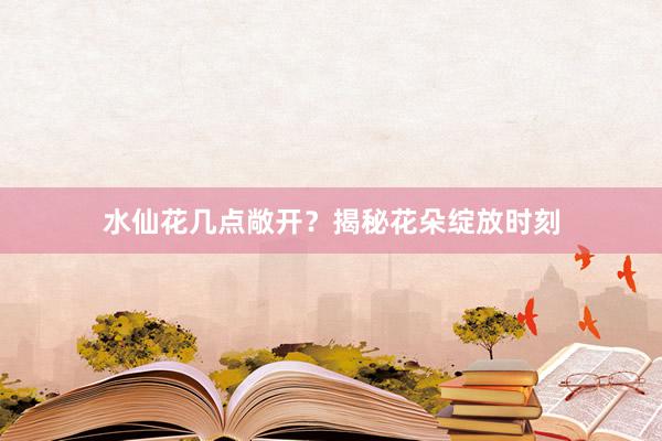 水仙花几点敞开?揭秘花朵绽放时刻